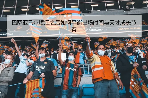 巴萨亚马尔爆红之后如何平衡出场时间与天才成长节奏