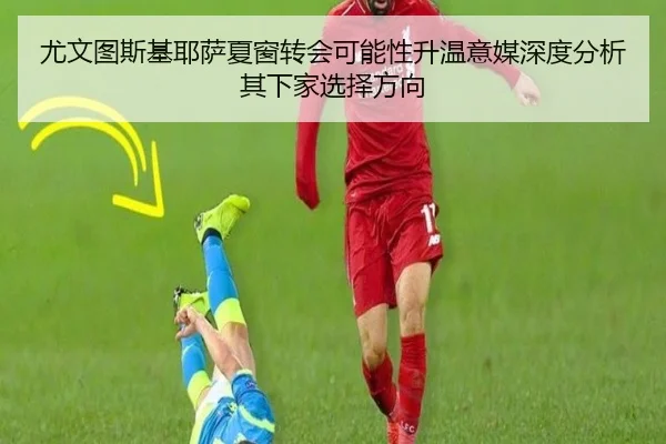 尤文图斯基耶萨夏窗转会可能性升温意媒深度分析其下家选择方向