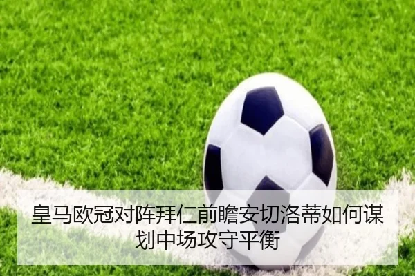 皇马欧冠对阵拜仁前瞻安切洛蒂如何谋划中场攻守平衡