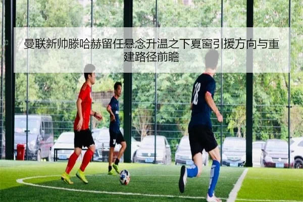 曼联新帅滕哈赫留任悬念升温之下夏窗引援方向与重建路径前瞻